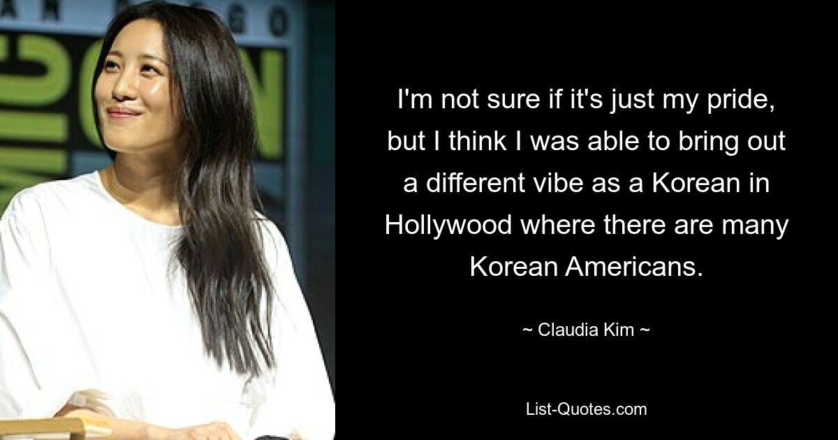 I'm not sure if it's just my pride, but I think I was able to bring out a different vibe as a Korean in Hollywood where there are many Korean Americans. — © Claudia Kim