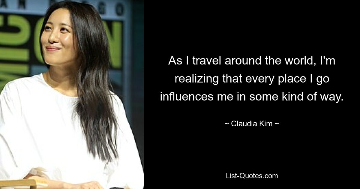 As I travel around the world, I'm realizing that every place I go influences me in some kind of way. — © Claudia Kim