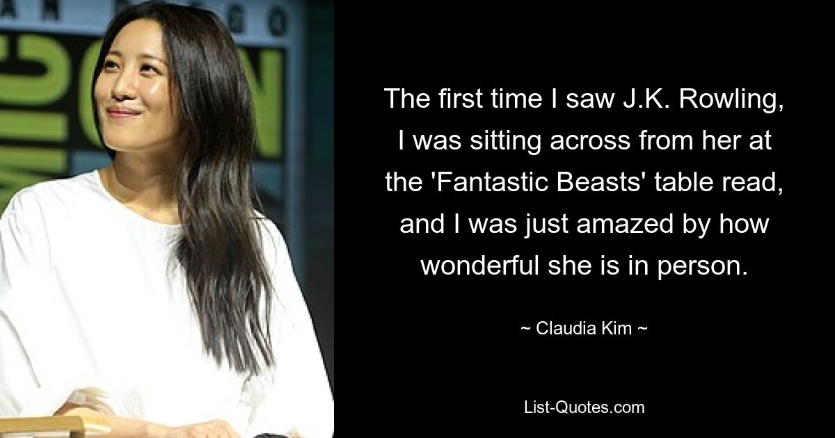 The first time I saw J.K. Rowling, I was sitting across from her at the 'Fantastic Beasts' table read, and I was just amazed by how wonderful she is in person. — © Claudia Kim