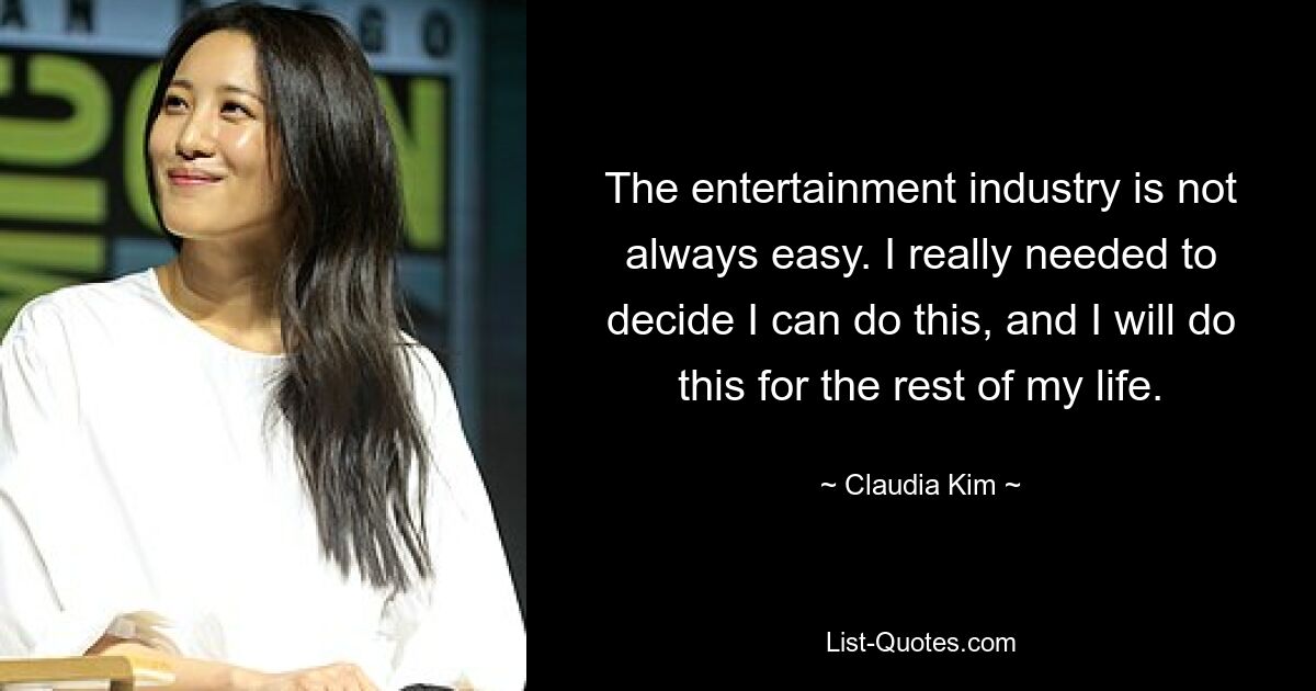 The entertainment industry is not always easy. I really needed to decide I can do this, and I will do this for the rest of my life. — © Claudia Kim