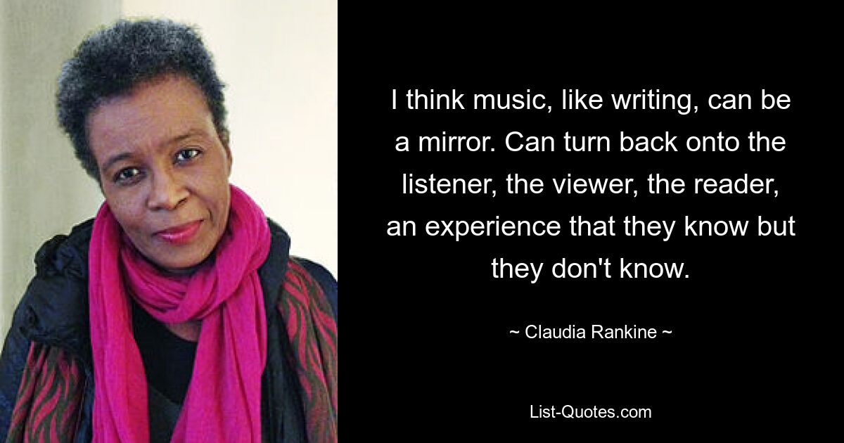 I think music, like writing, can be a mirror. Can turn back onto the listener, the viewer, the reader, an experience that they know but they don't know. — © Claudia Rankine