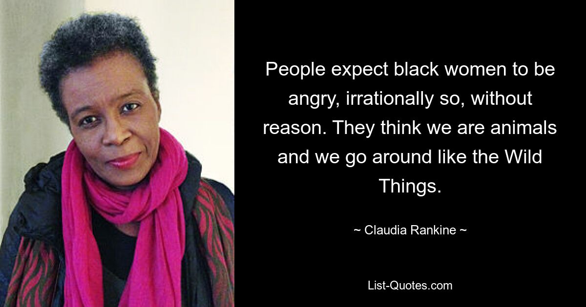 People expect black women to be angry, irrationally so, without reason. They think we are animals and we go around like the Wild Things. — © Claudia Rankine