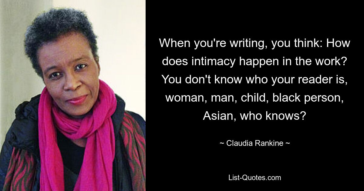 When you're writing, you think: How does intimacy happen in the work? You don't know who your reader is, woman, man, child, black person, Asian, who knows? — © Claudia Rankine