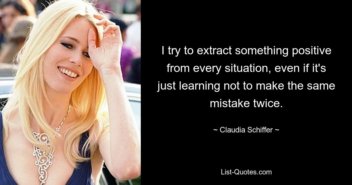 I try to extract something positive from every situation, even if it's just learning not to make the same mistake twice. — © Claudia Schiffer