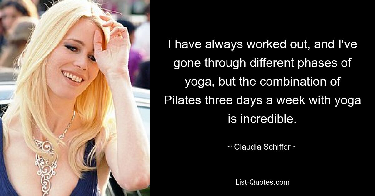 I have always worked out, and I've gone through different phases of yoga, but the combination of Pilates three days a week with yoga is incredible. — © Claudia Schiffer