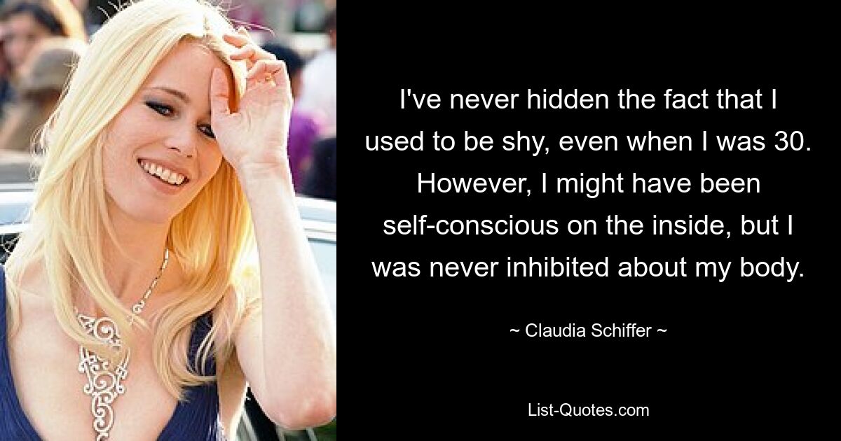 I've never hidden the fact that I used to be shy, even when I was 30. However, I might have been self-conscious on the inside, but I was never inhibited about my body. — © Claudia Schiffer