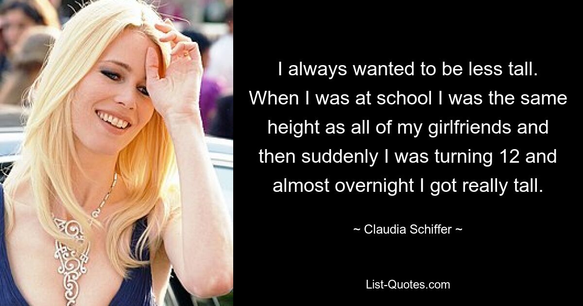 I always wanted to be less tall. When I was at school I was the same height as all of my girlfriends and then suddenly I was turning 12 and almost overnight I got really tall. — © Claudia Schiffer