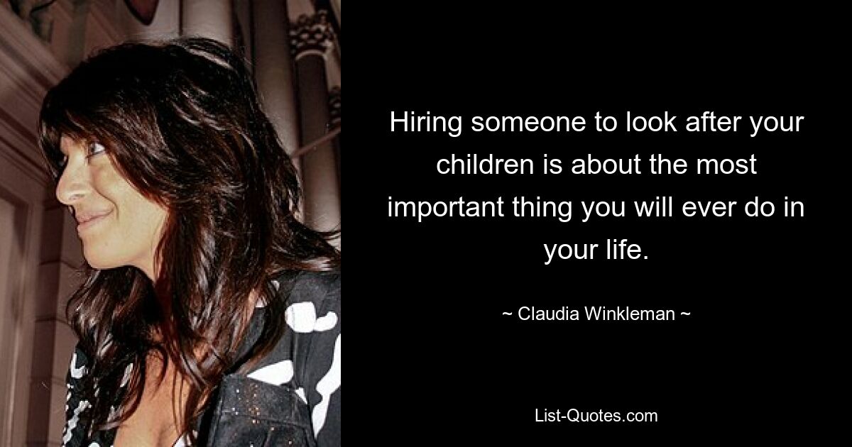 Hiring someone to look after your children is about the most important thing you will ever do in your life. — © Claudia Winkleman