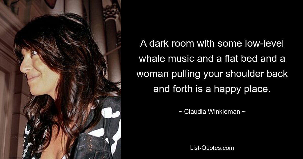 A dark room with some low-level whale music and a flat bed and a woman pulling your shoulder back and forth is a happy place. — © Claudia Winkleman