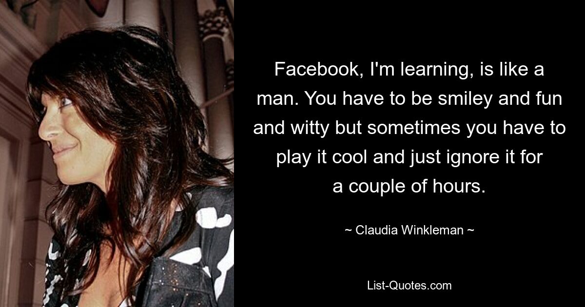 Facebook, I'm learning, is like a man. You have to be smiley and fun and witty but sometimes you have to play it cool and just ignore it for a couple of hours. — © Claudia Winkleman