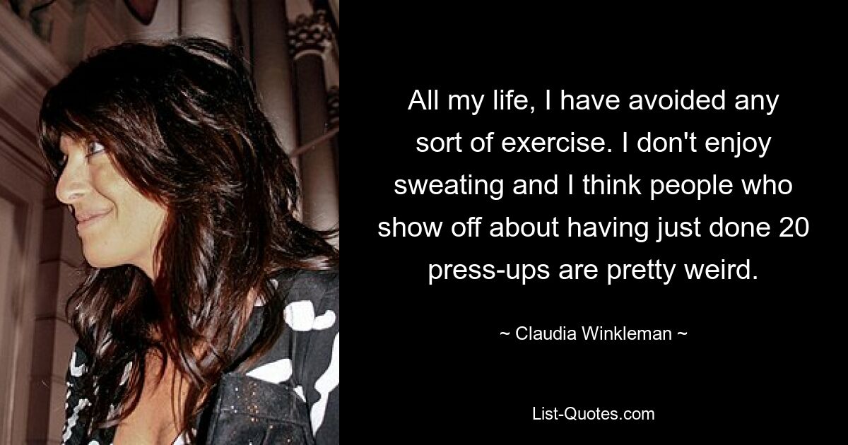 All my life, I have avoided any sort of exercise. I don't enjoy sweating and I think people who show off about having just done 20 press-ups are pretty weird. — © Claudia Winkleman