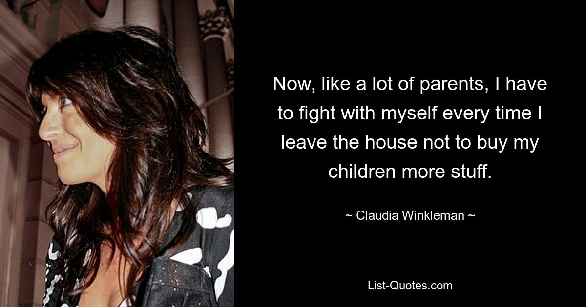 Now, like a lot of parents, I have to fight with myself every time I leave the house not to buy my children more stuff. — © Claudia Winkleman