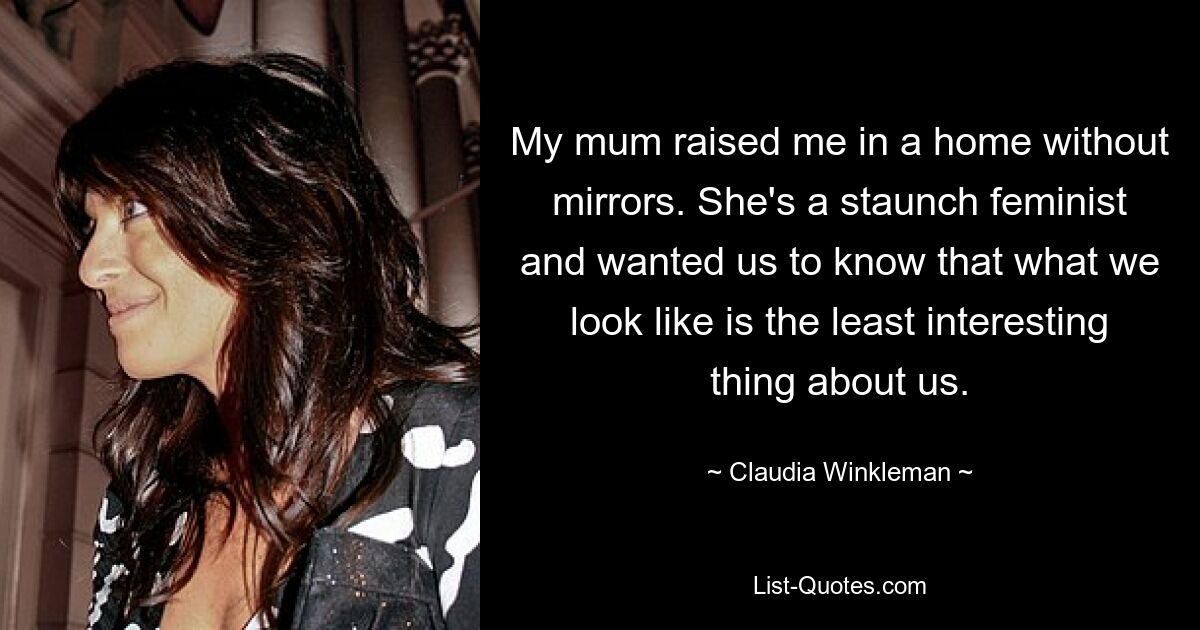 My mum raised me in a home without mirrors. She's a staunch feminist and wanted us to know that what we look like is the least interesting thing about us. — © Claudia Winkleman