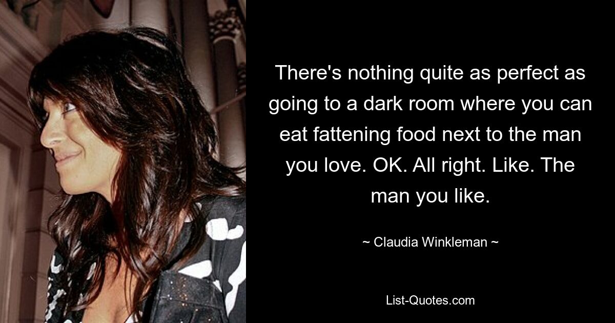 There's nothing quite as perfect as going to a dark room where you can eat fattening food next to the man you love. OK. All right. Like. The man you like. — © Claudia Winkleman