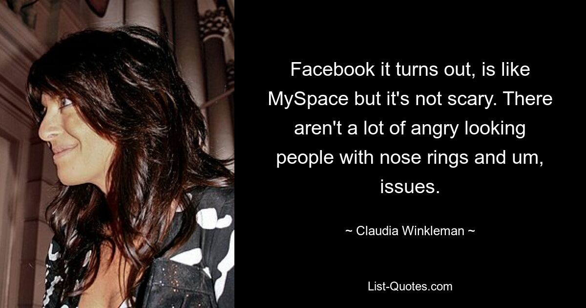 Facebook it turns out, is like MySpace but it's not scary. There aren't a lot of angry looking people with nose rings and um, issues. — © Claudia Winkleman