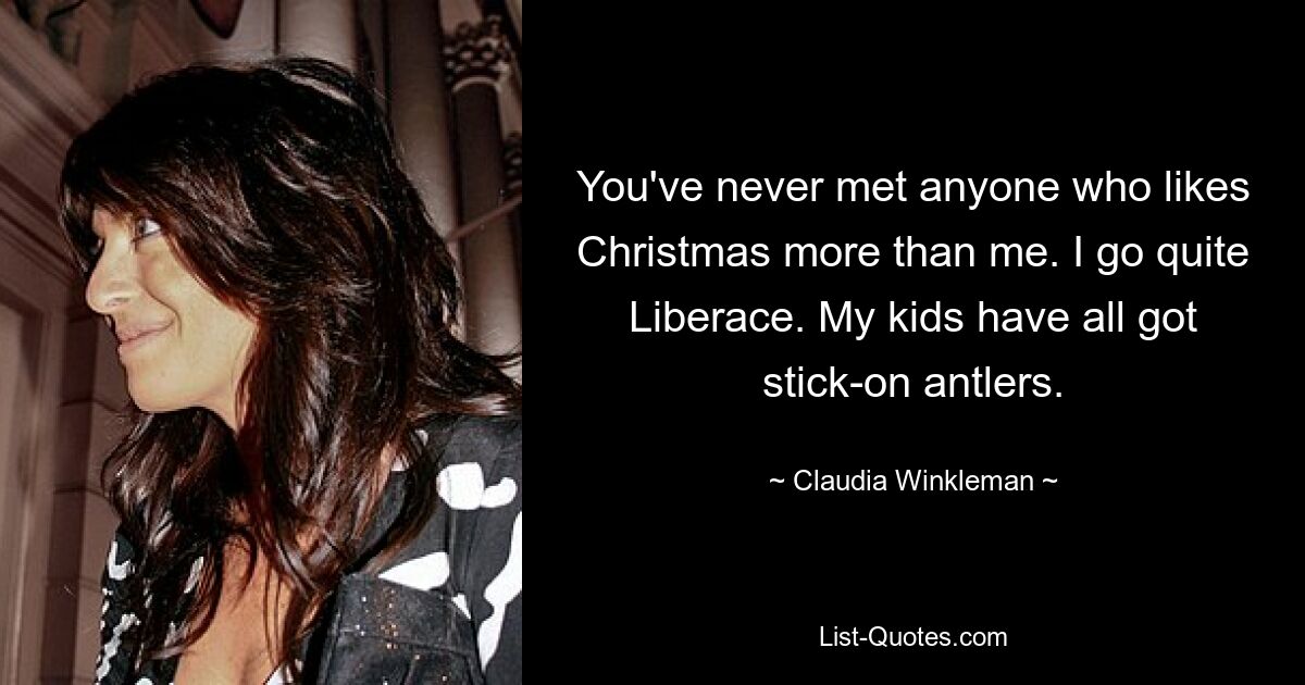 You've never met anyone who likes Christmas more than me. I go quite Liberace. My kids have all got stick-on antlers. — © Claudia Winkleman