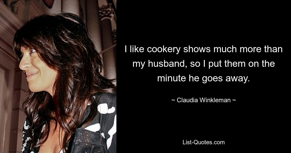 I like cookery shows much more than my husband, so I put them on the minute he goes away. — © Claudia Winkleman