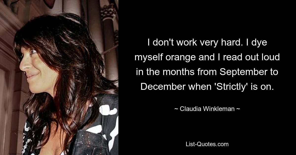 I don't work very hard. I dye myself orange and I read out loud in the months from September to December when 'Strictly' is on. — © Claudia Winkleman