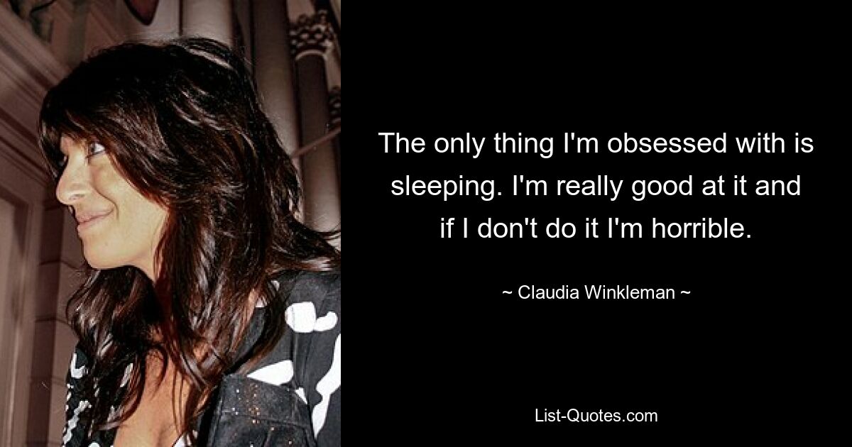 The only thing I'm obsessed with is sleeping. I'm really good at it and if I don't do it I'm horrible. — © Claudia Winkleman