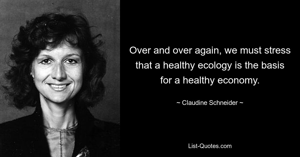 Over and over again, we must stress that a healthy ecology is the basis for a healthy economy. — © Claudine Schneider