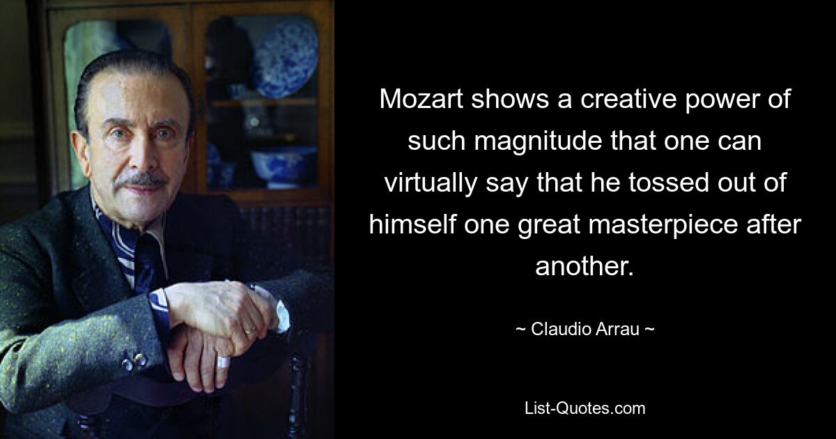 Mozart shows a creative power of such magnitude that one can virtually say that he tossed out of himself one great masterpiece after another. — © Claudio Arrau