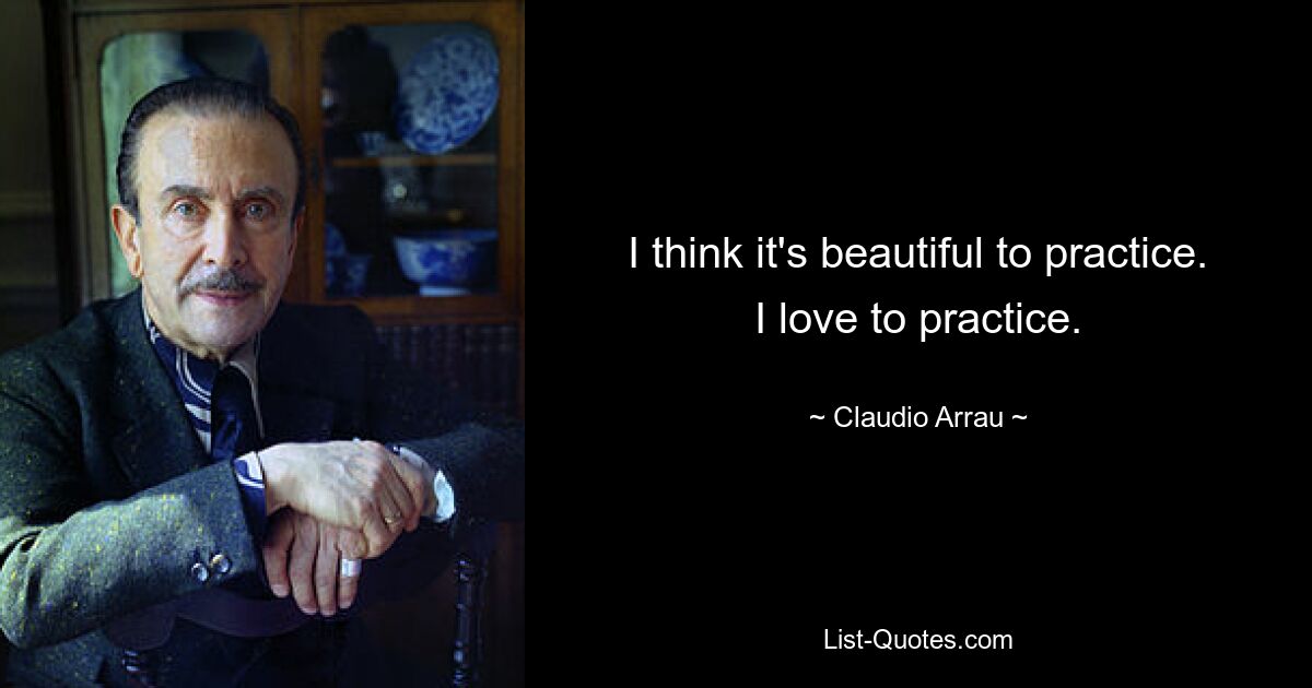 I think it's beautiful to practice. I love to practice. — © Claudio Arrau