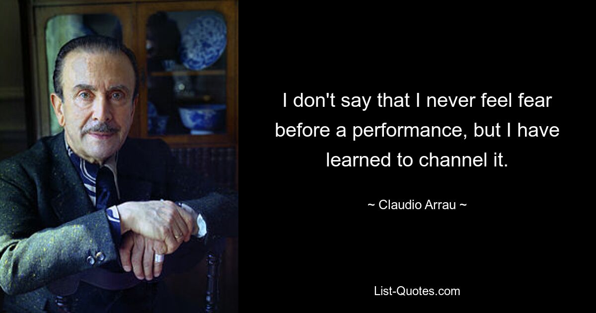 I don't say that I never feel fear before a performance, but I have learned to channel it. — © Claudio Arrau