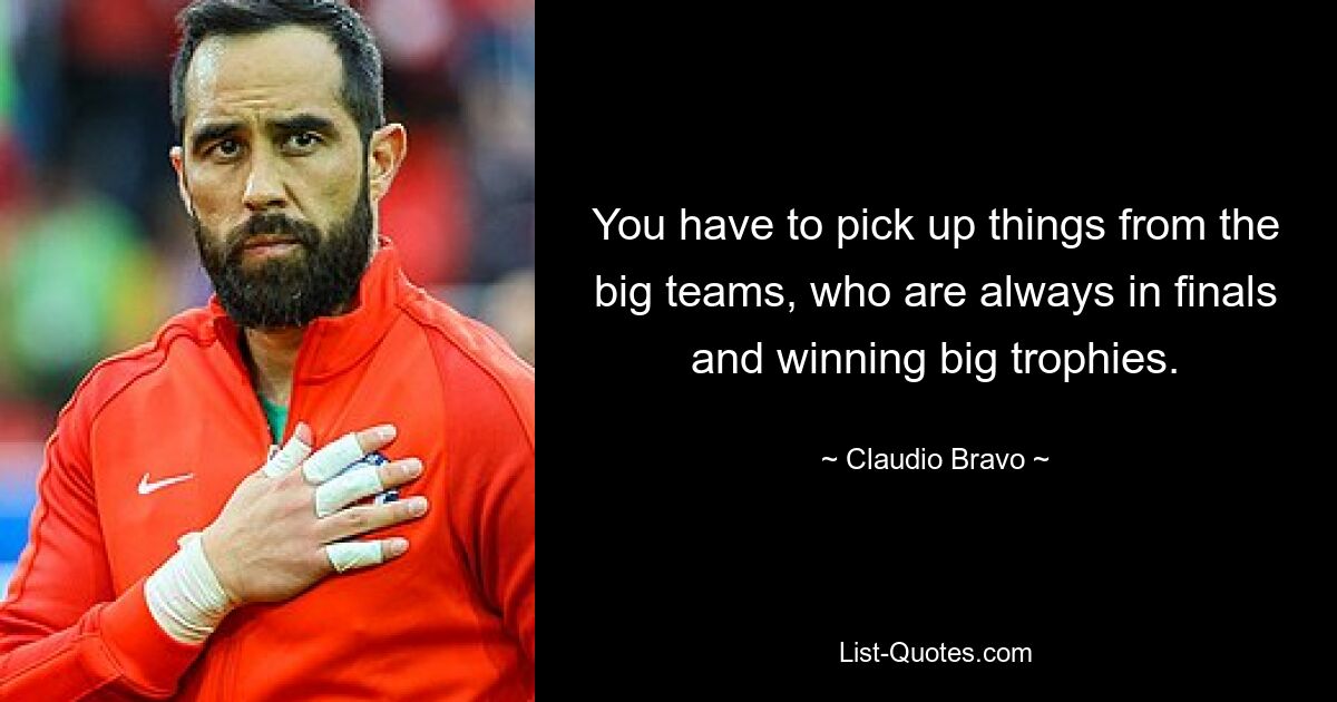 You have to pick up things from the big teams, who are always in finals and winning big trophies. — © Claudio Bravo