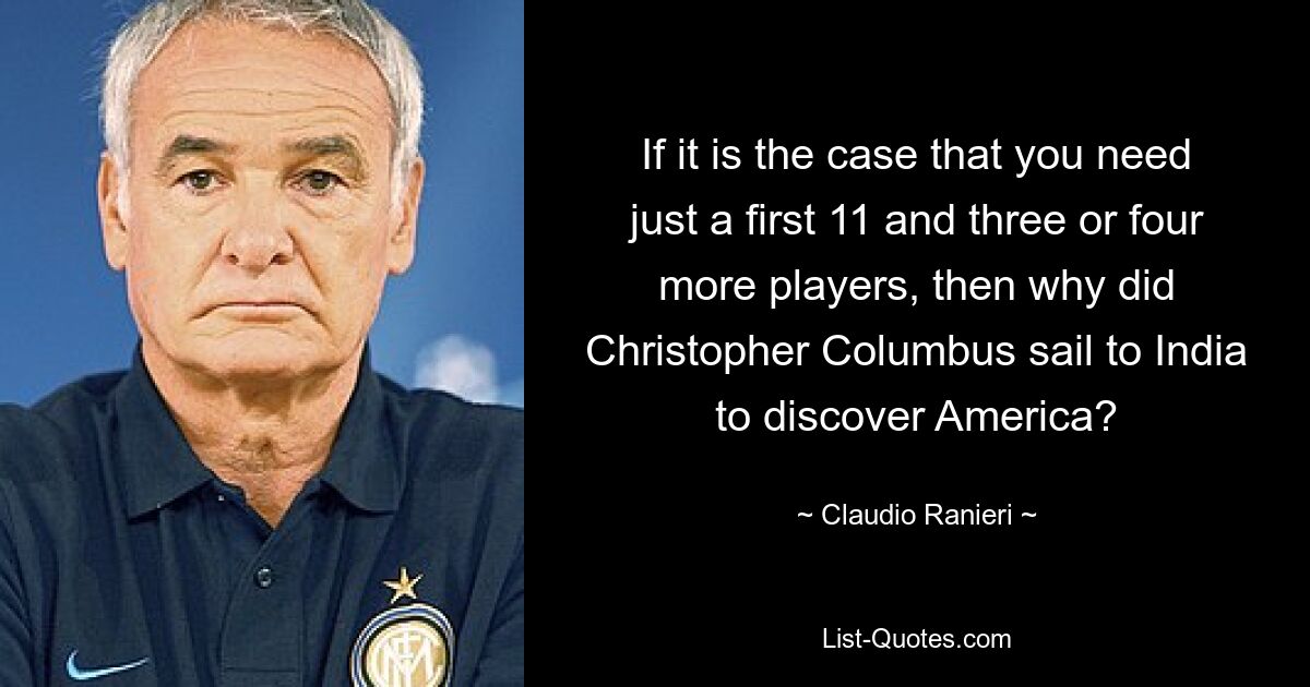 If it is the case that you need just a first 11 and three or four more players, then why did Christopher Columbus sail to India to discover America? — © Claudio Ranieri