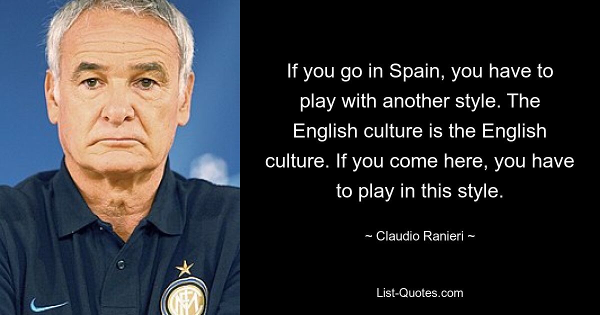 If you go in Spain, you have to play with another style. The English culture is the English culture. If you come here, you have to play in this style. — © Claudio Ranieri