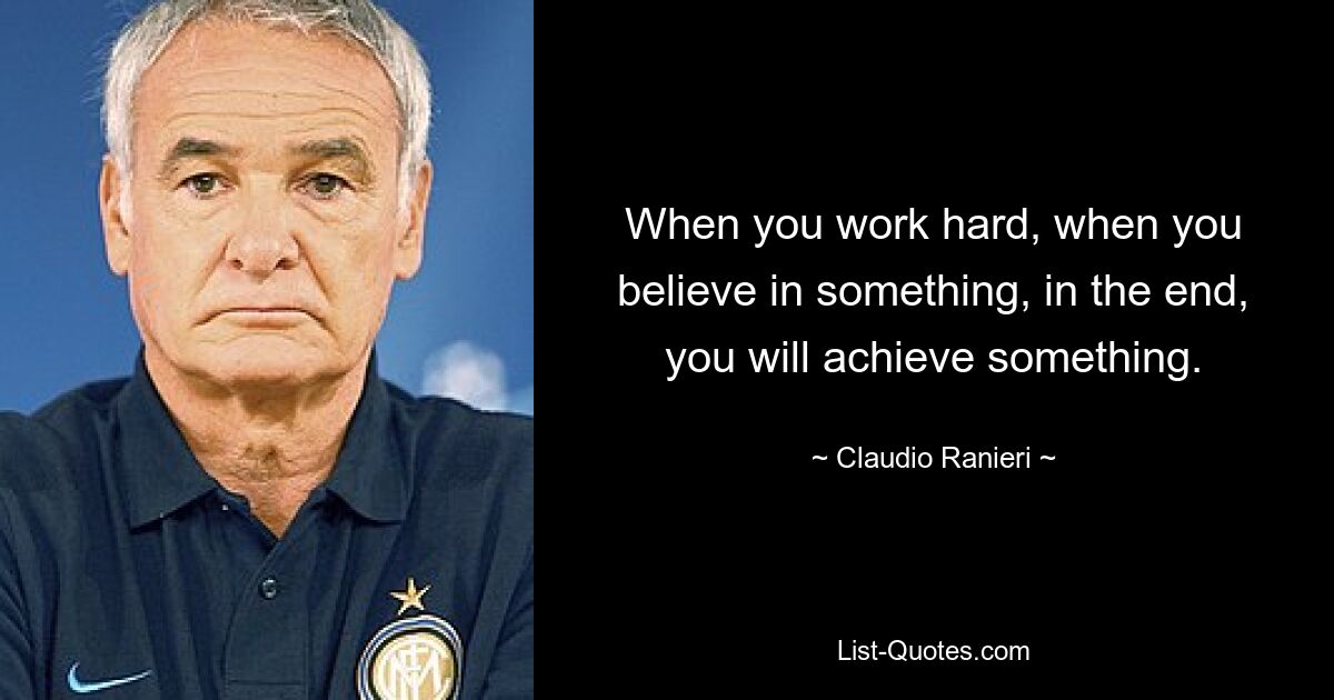 When you work hard, when you believe in something, in the end, you will achieve something. — © Claudio Ranieri