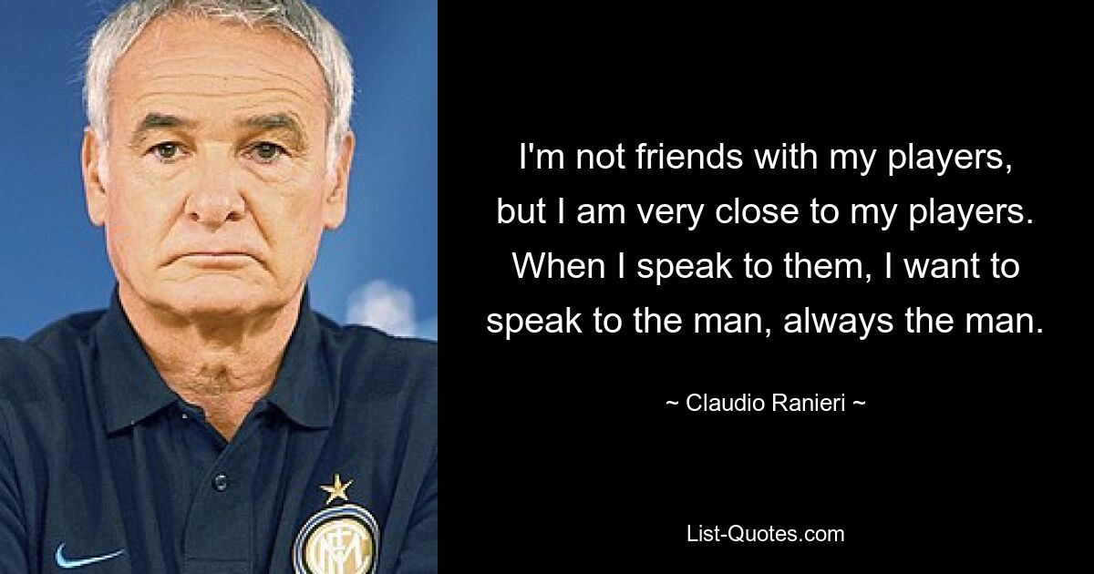 I'm not friends with my players, but I am very close to my players. When I speak to them, I want to speak to the man, always the man. — © Claudio Ranieri