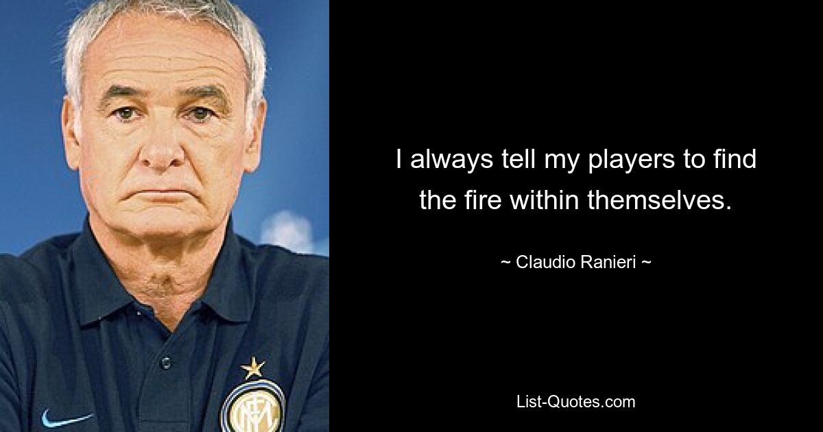 I always tell my players to find the fire within themselves. — © Claudio Ranieri