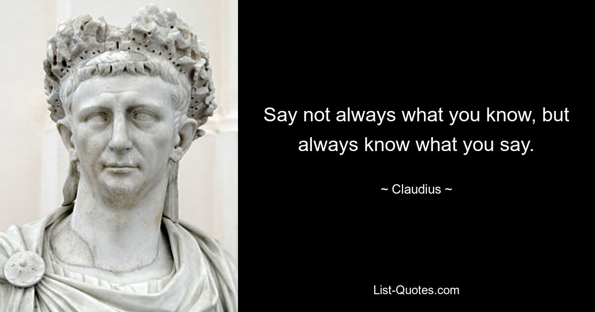 Say not always what you know, but always know what you say. — © Claudius