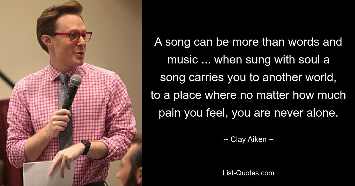 A song can be more than words and music ... when sung with soul a song carries you to another world, to a place where no matter how much pain you feel, you are never alone. — © Clay Aiken