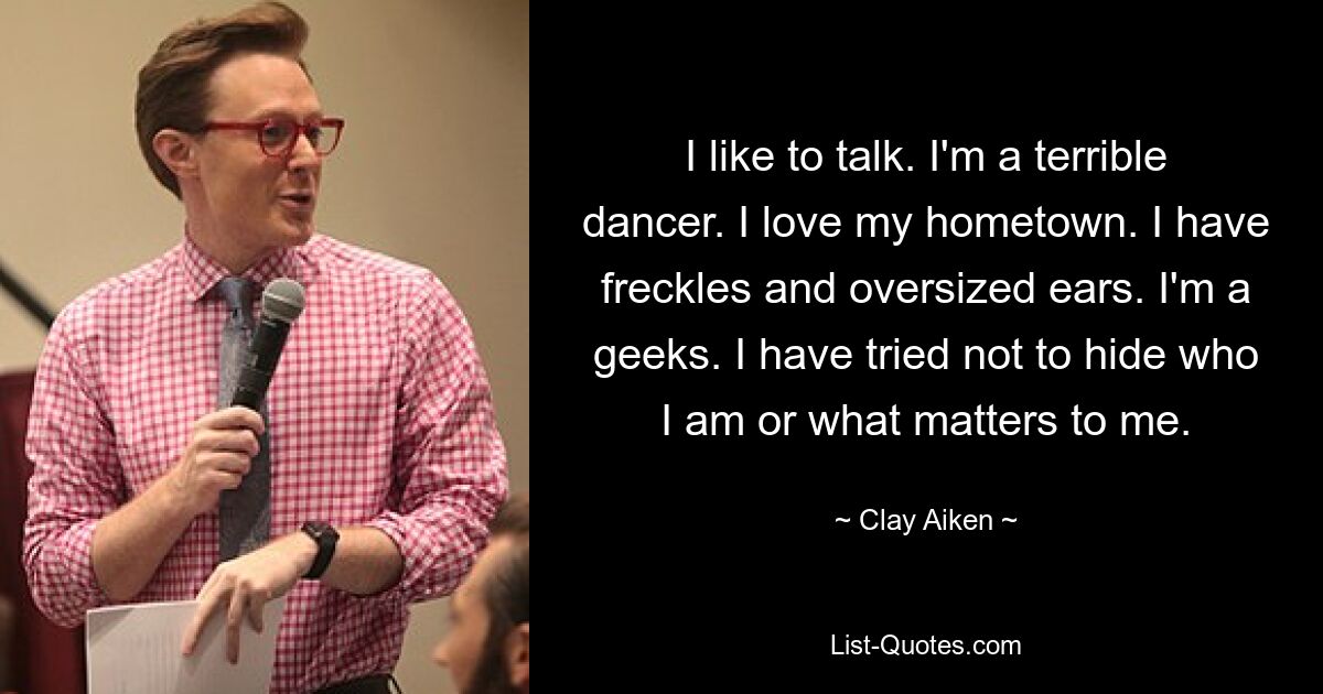 I like to talk. I'm a terrible dancer. I love my hometown. I have freckles and oversized ears. I'm a geeks. I have tried not to hide who I am or what matters to me. — © Clay Aiken