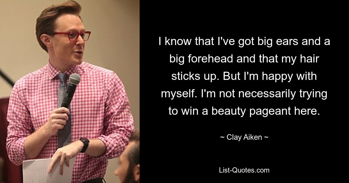 I know that I've got big ears and a big forehead and that my hair sticks up. But I'm happy with myself. I'm not necessarily trying to win a beauty pageant here. — © Clay Aiken