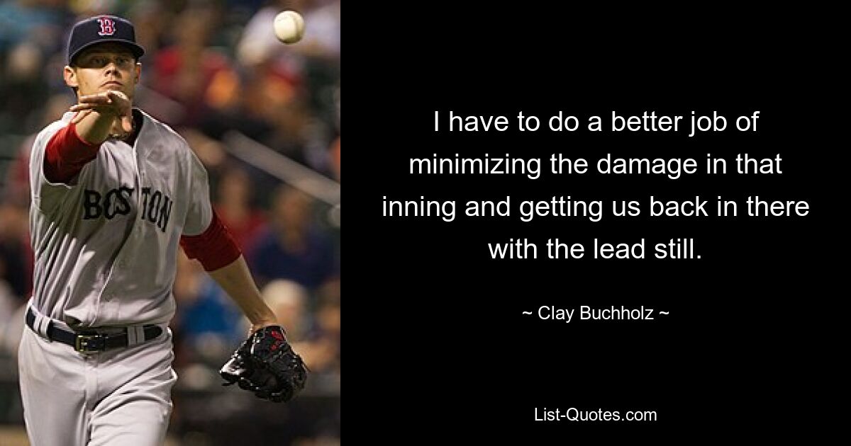 I have to do a better job of minimizing the damage in that inning and getting us back in there with the lead still. — © Clay Buchholz