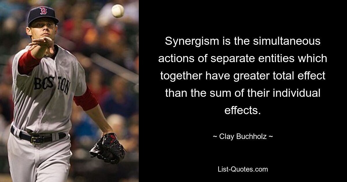 Synergism is the simultaneous actions of separate entities which together have greater total effect than the sum of their individual effects. — © Clay Buchholz