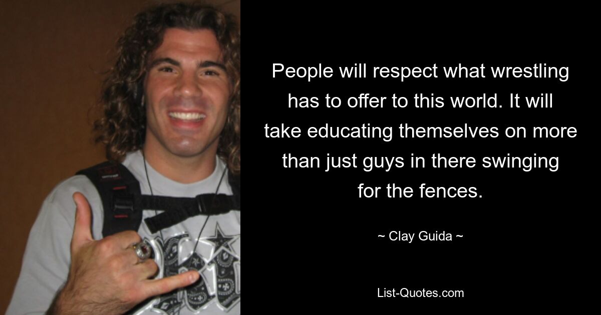 People will respect what wrestling has to offer to this world. It will take educating themselves on more than just guys in there swinging for the fences. — © Clay Guida