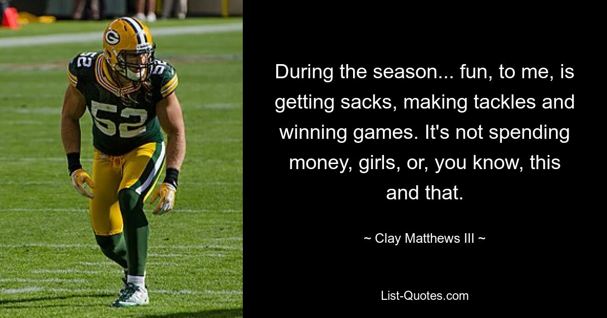 During the season... fun, to me, is getting sacks, making tackles and winning games. It's not spending money, girls, or, you know, this and that. — © Clay Matthews III