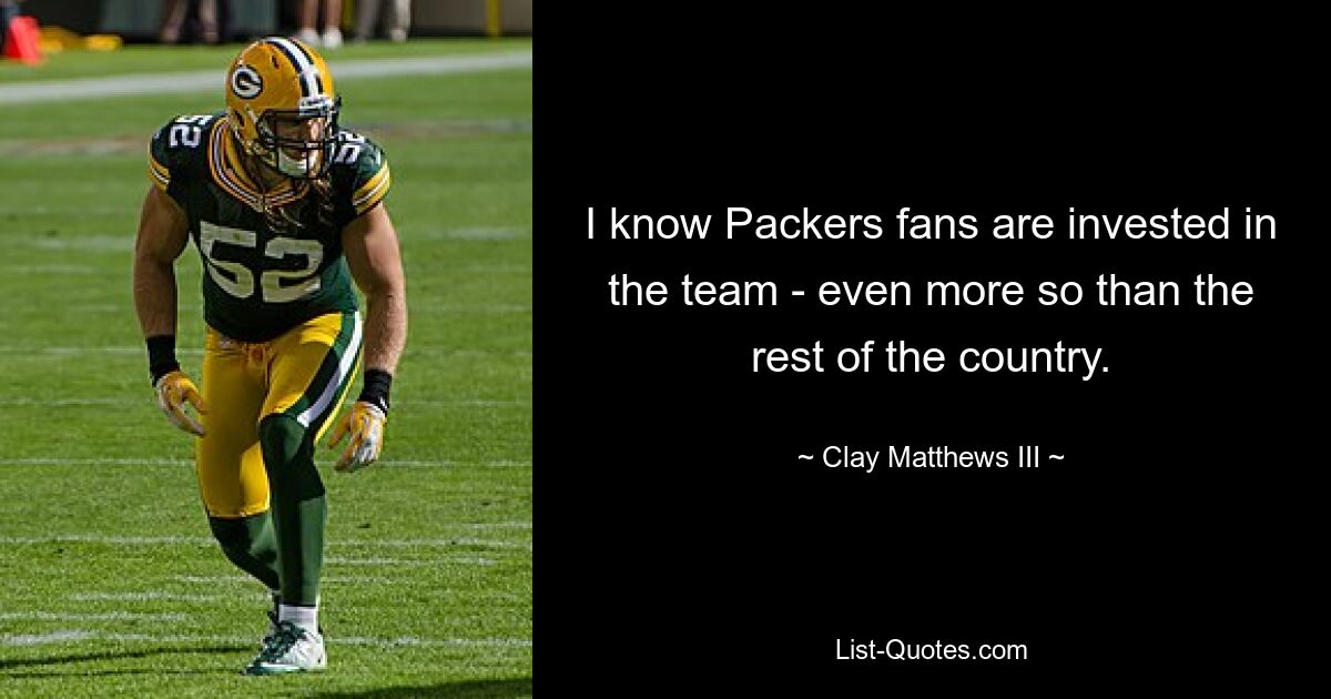 I know Packers fans are invested in the team - even more so than the rest of the country. — © Clay Matthews III