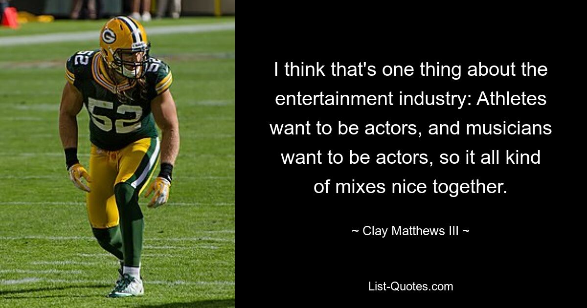 I think that's one thing about the entertainment industry: Athletes want to be actors, and musicians want to be actors, so it all kind of mixes nice together. — © Clay Matthews III