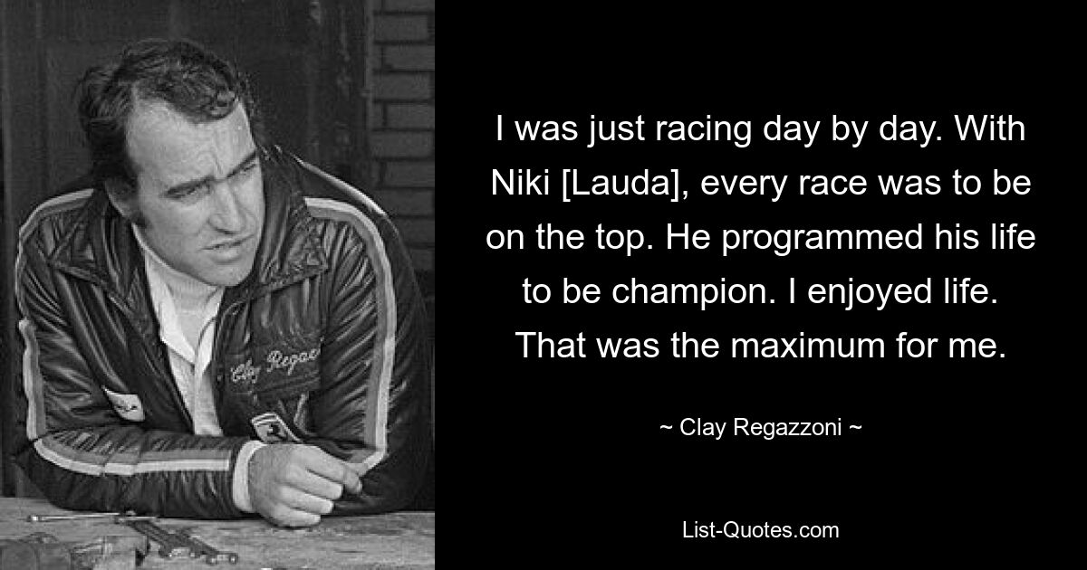 I was just racing day by day. With Niki [Lauda], every race was to be on the top. He programmed his life to be champion. I enjoyed life. That was the maximum for me. — © Clay Regazzoni