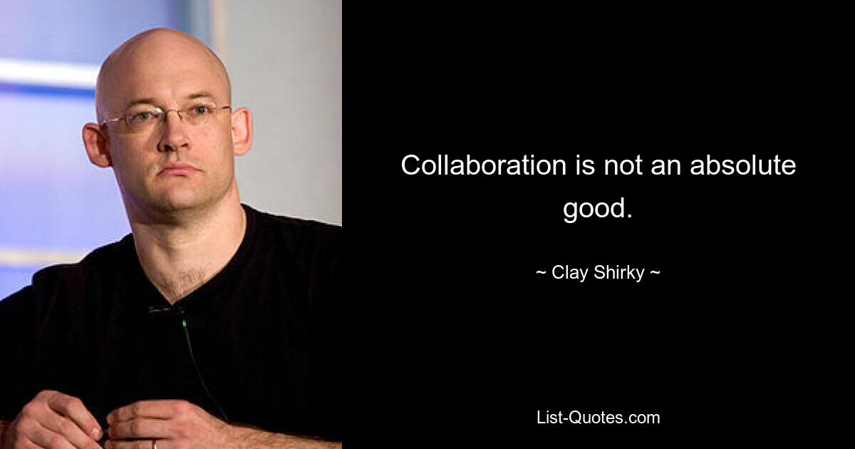 Collaboration is not an absolute good. — © Clay Shirky