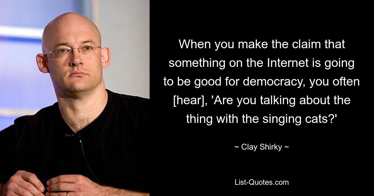 When you make the claim that something on the Internet is going to be good for democracy, you often [hear], 'Are you talking about the thing with the singing cats?' — © Clay Shirky