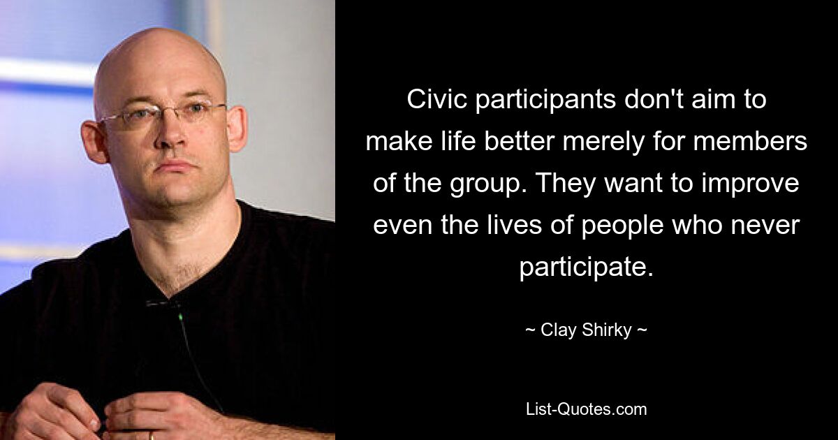 Civic participants don't aim to make life better merely for members of the group. They want to improve even the lives of people who never participate. — © Clay Shirky