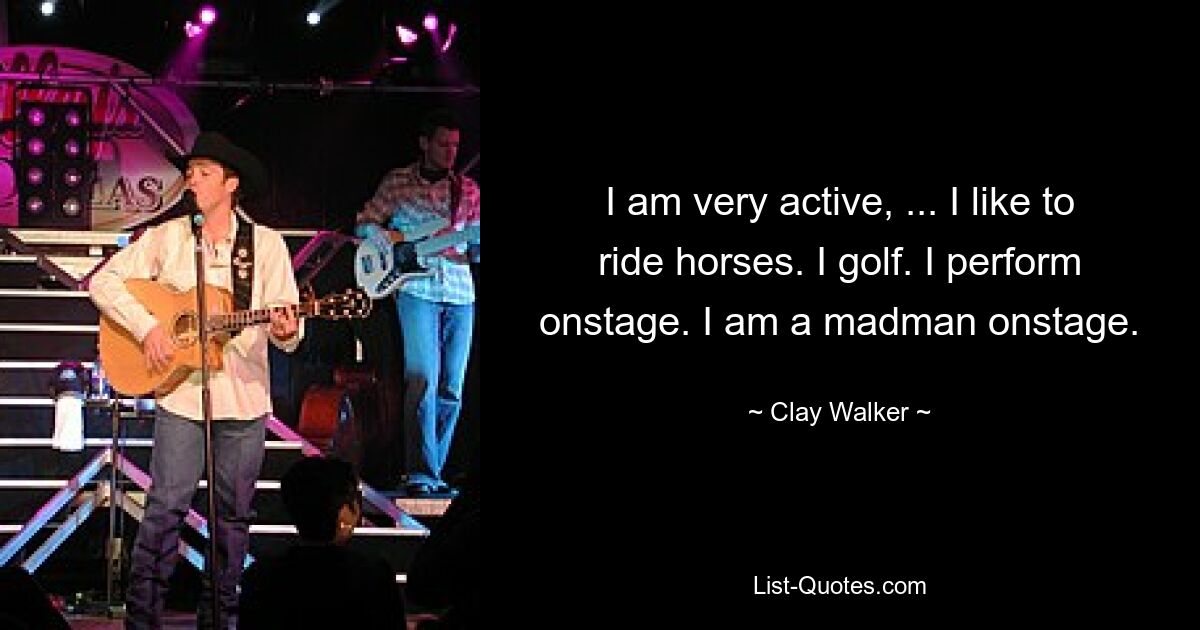 I am very active, ... I like to ride horses. I golf. I perform onstage. I am a madman onstage. — © Clay Walker