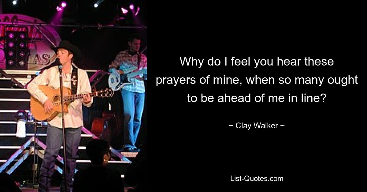 Why do I feel you hear these prayers of mine, when so many ought to be ahead of me in line? — © Clay Walker