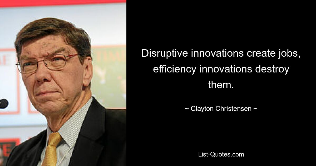 Disruptive innovations create jobs, efficiency innovations destroy them. — © Clayton Christensen